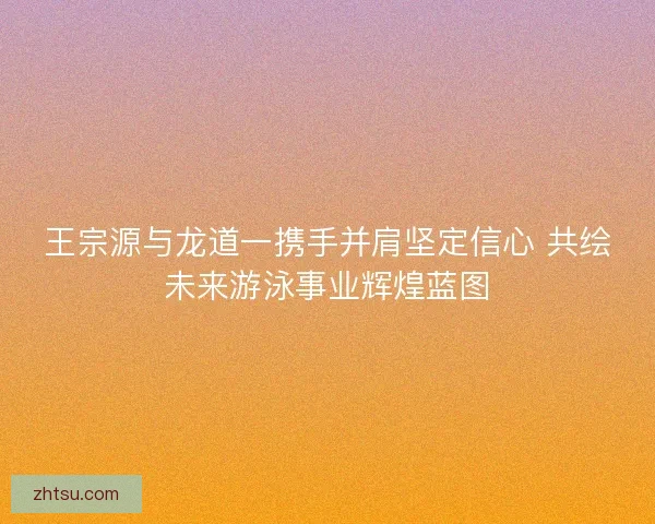 王宗源与龙道一携手并肩坚定信心 共绘未来游泳事业辉煌蓝图