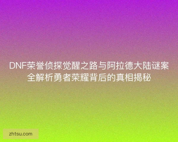 DNF荣誉侦探觉醒之路与阿拉德大陆谜案全解析勇者荣耀背后的真相揭秘