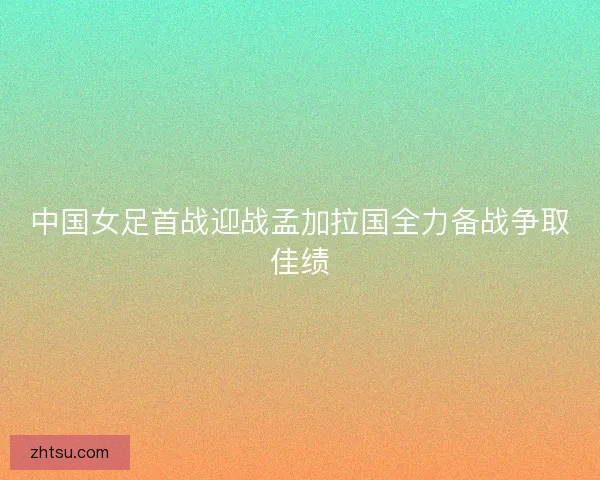 中国女足首战迎战孟加拉国全力备战争取佳绩